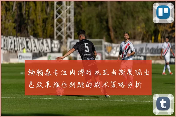 杨瀚森专注肉搏对抗亚当斯展现出色效果谁也别跳的战术策略分析