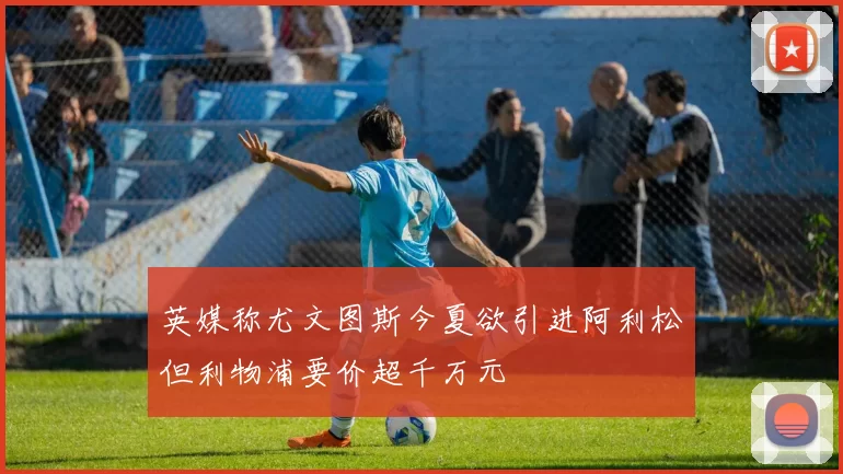 英媒称尤文图斯今夏欲引进阿利松但利物浦要价超千万元