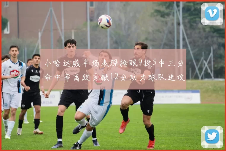 小哈达威半场表现抢眼9投5中三分命中率高效贡献12分助力球队进攻