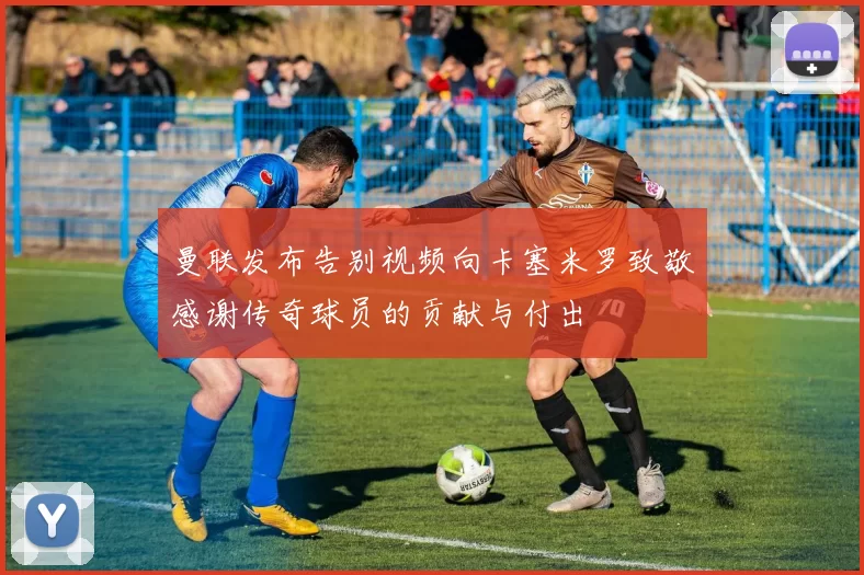 曼联发布告别视频向卡塞米罗致敬感谢传奇球员的贡献与付出