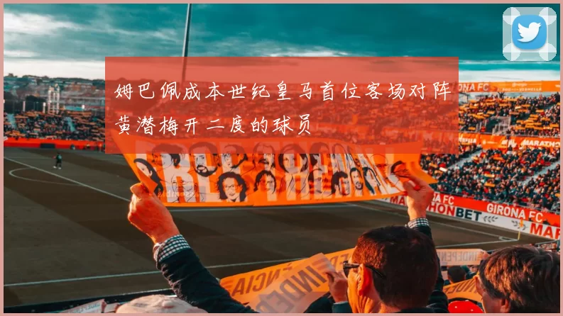 姆巴佩成本世纪皇马首位客场对阵黄潜梅开二度的球员