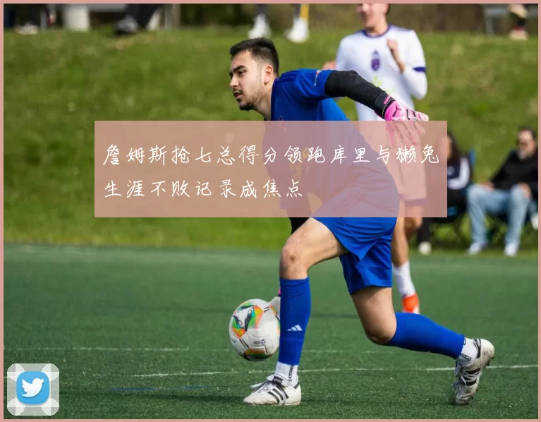 詹姆斯抢七总得分领跑库里与獭兔生涯不败记录成焦点