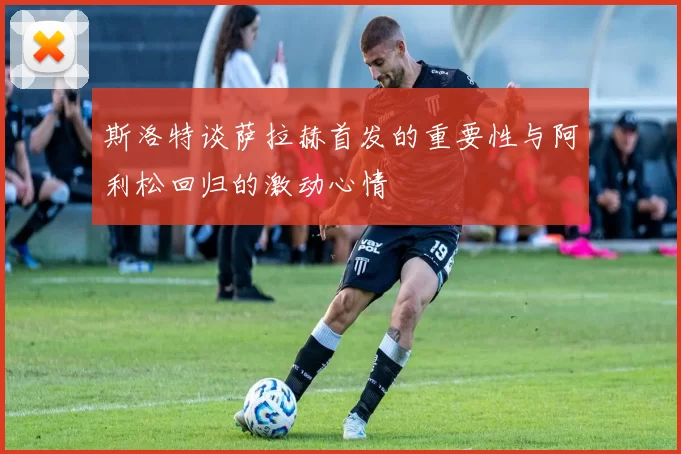 斯洛特谈萨拉赫首发的重要性与阿利松回归的激动心情