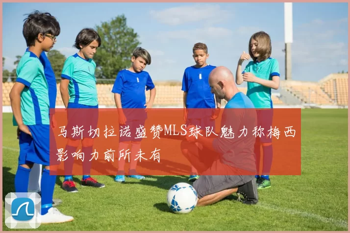 马斯切拉诺盛赞MLS球队魅力称梅西影响力前所未有