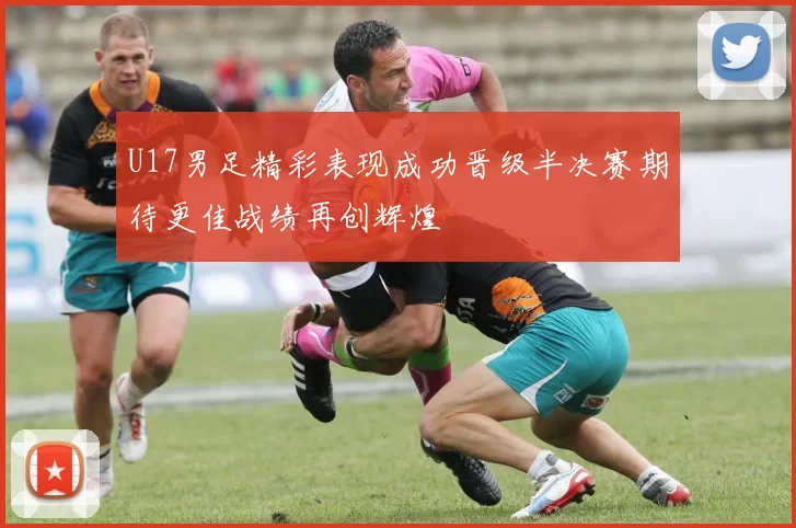 U17男足精彩表现成功晋级半决赛期待更佳战绩再创辉煌