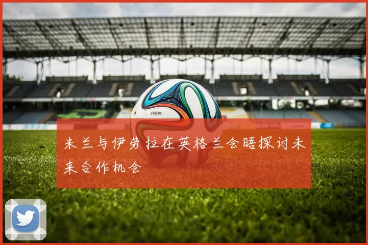 米兰与伊劳拉在英格兰会晤探讨未来合作机会