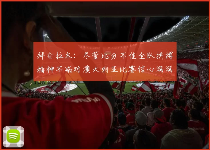 拜合拉木：尽管比分不佳全队拼搏精神不减对澳大利亚比赛信心满满期待进球