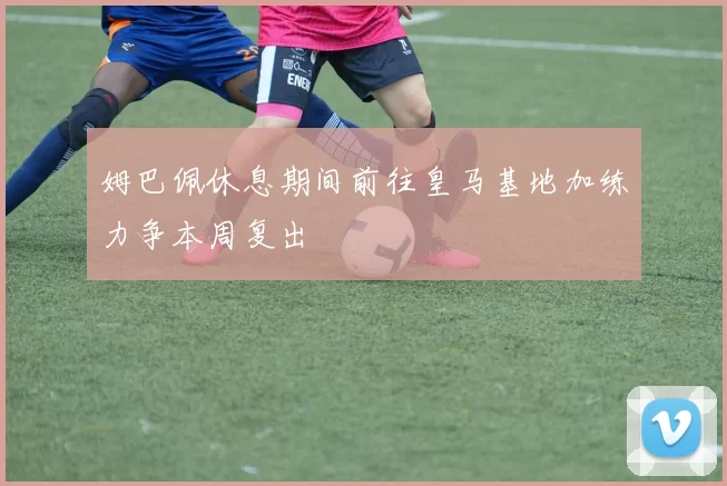 姆巴佩休息期间前往皇马基地加练力争本周复出